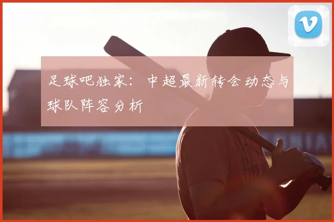 足球吧独家:中超最新转会动态与球队阵容分析